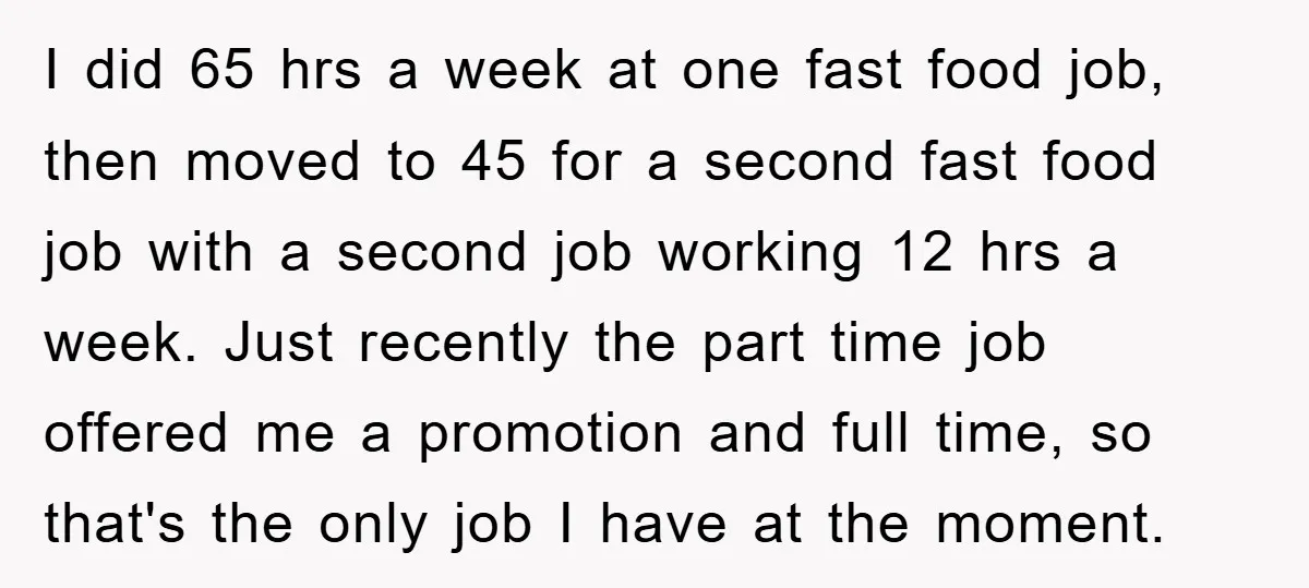 I did 65 hrs a week at one fast food job, then moved to 45 for a second fast food job with a second job working 12 hrs a week....