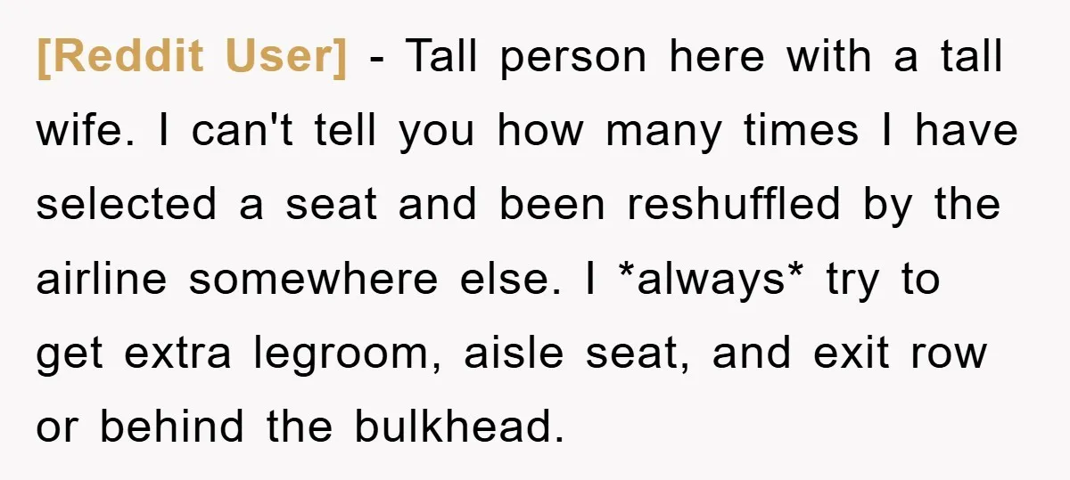 [Reddit User] − Tall person here with a tall wife. I can't tell you how many times I have selected a seat and been reshuffled by the airline somewhere else....