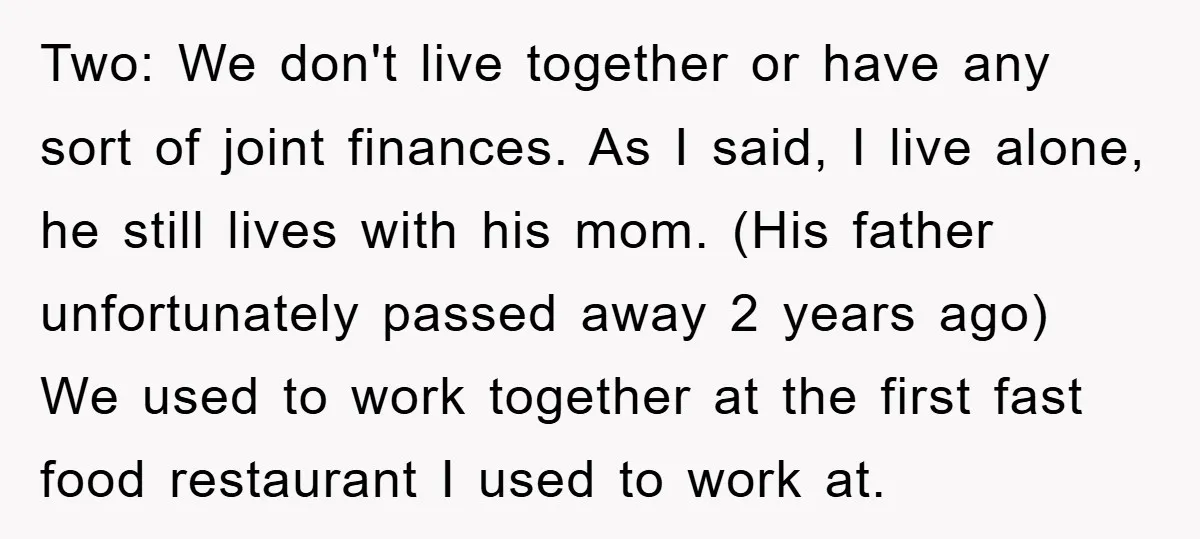Two: We don't live together or have any sort of joint finances. As I said, I live alone, he still lives with his mom. (His father unfortunately passed away 2...