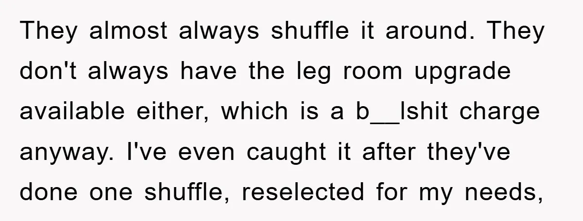 They almost always shuffle it around. They don't always have the leg room upgrade available either, which is a b__lshit charge anyway. I've even caught it after they've done one...