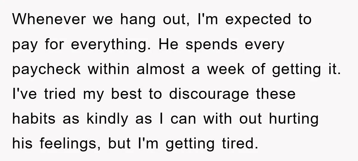 Whenever we hang out, I'm expected to pay for everything. He spends every paycheck within almost a week of getting it. I've tried my best to discourage these habits as...