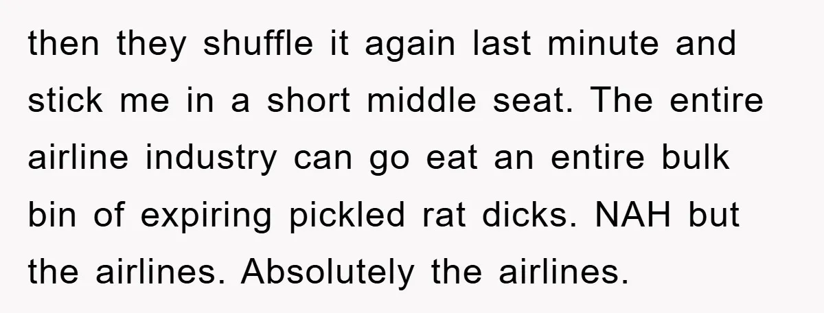 then they shuffle it again last minute and stick me in a short middle seat. The entire airline industry can go eat an entire bulk bin of expiring pickled rat...