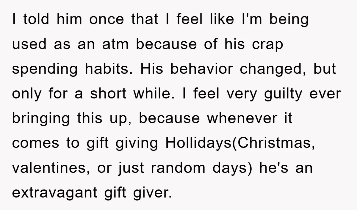 I told him once that I feel like I'm being used as an atm because of his crap spending habits. His behavior changed, but only for a short while. I...