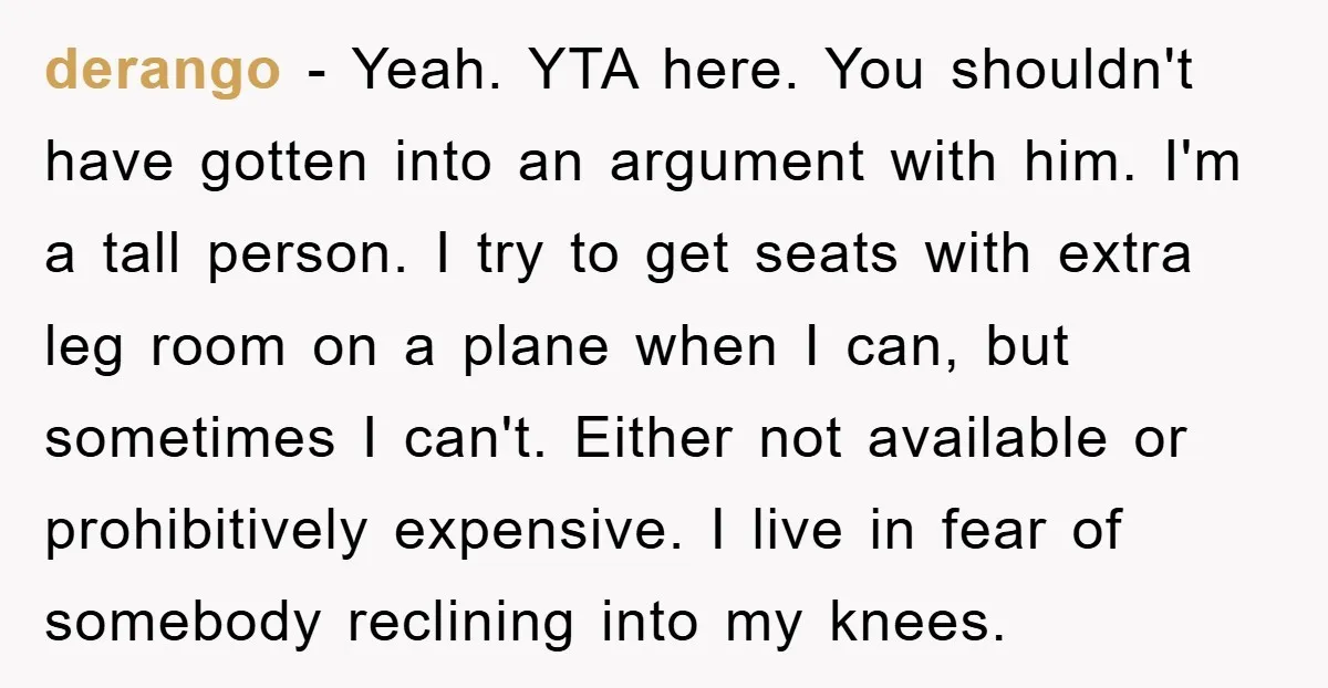 derango − Yeah. YTA here. You shouldn't have gotten into an argument with him. I'm a tall person. I try to get seats with extra leg room on a plane...