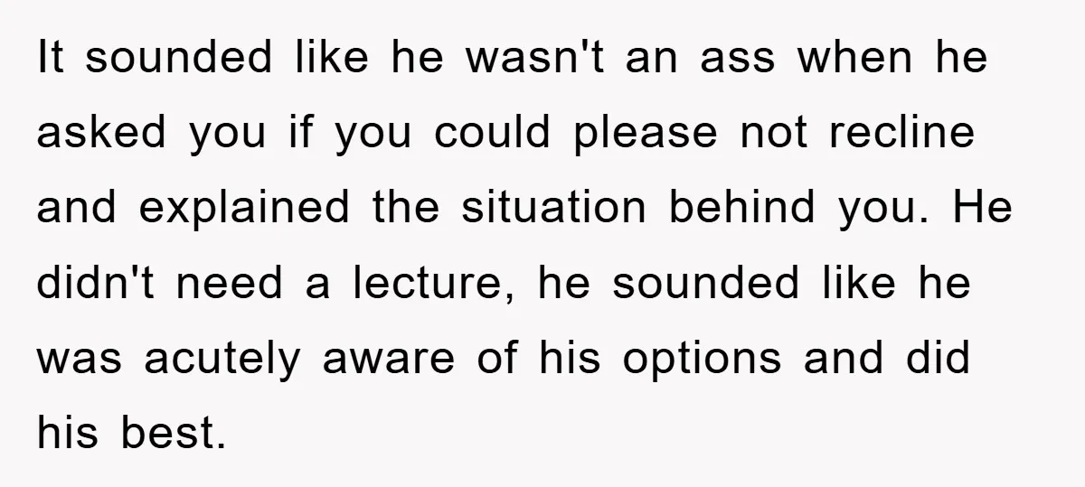 It sounded like he wasn't an ass when he asked you if you could please not recline and explained the situation behind you. He didn't need a lecture, he sounded...