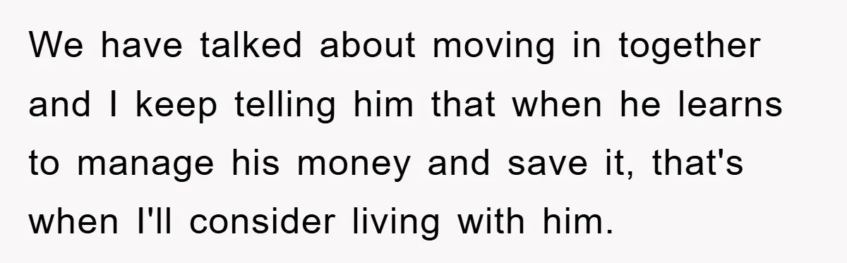 We have talked about moving in together and I keep telling him that when he learns to manage his money and save it, that's when I'll consider living with him.
