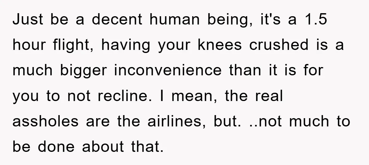 Just be a decent human being, it's a 1.5 hour flight, having your knees crushed is a much bigger inconvenience than it is for you to not recline. I mean,...