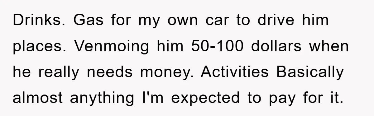 Drinks. Gas for my own car to drive him places. Venmoing him 50-100 dollars when he really needs money. Activities Basically almost anything I'm expected to pay for it.