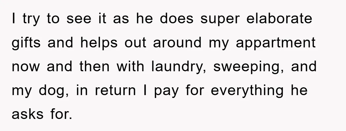 I try to see it as he does super elaborate gifts and helps out around my appartment now and then with laundry, sweeping, and my dog, in return I pay...