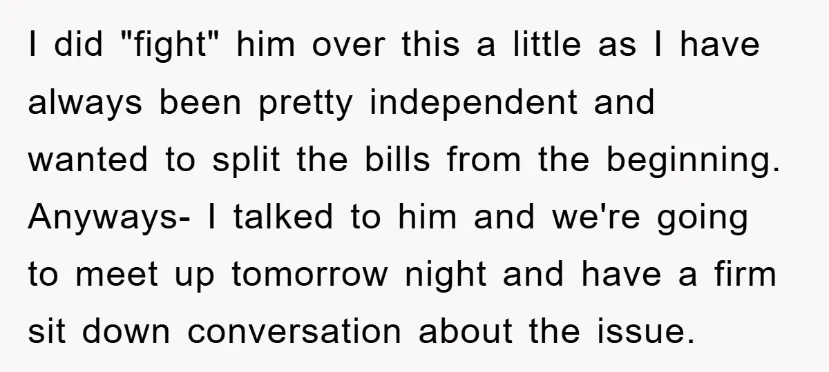 I did "fight" him over this a little as I have always been pretty independent and wanted to split the bills from the beginning. Anyways- I talked to him and...