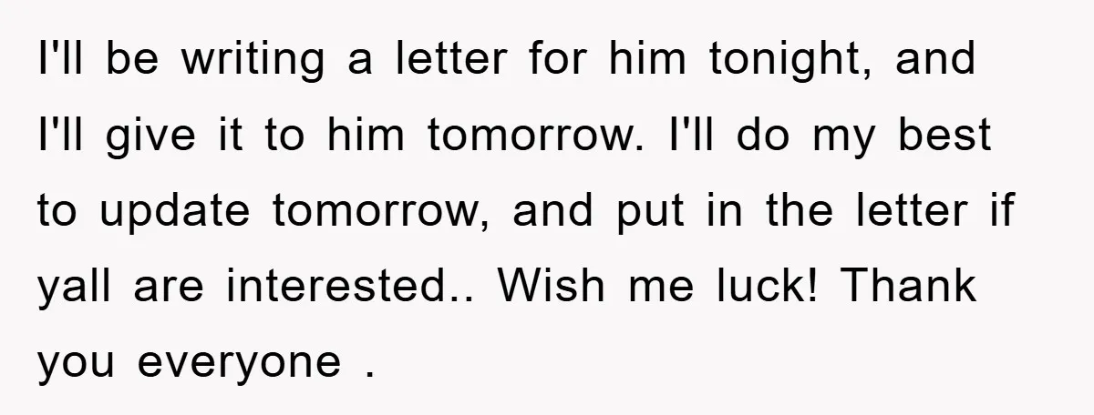 I'll be writing a letter for him tonight, and I'll give it to him tomorrow. I'll do my best to update tomorrow, and put in the letter if yall are...