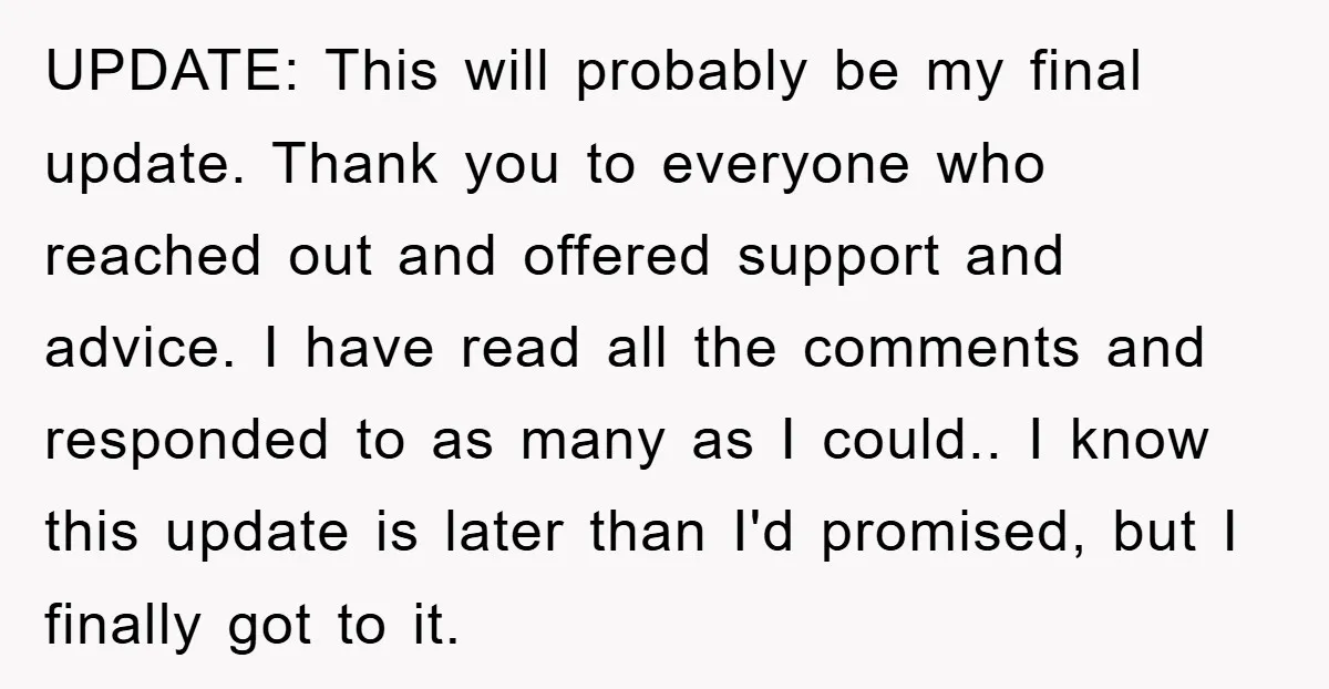 UPDATE: This will probably be my final update. Thank you to everyone who reached out and offered support and advice. I have read all the comments and responded to as...