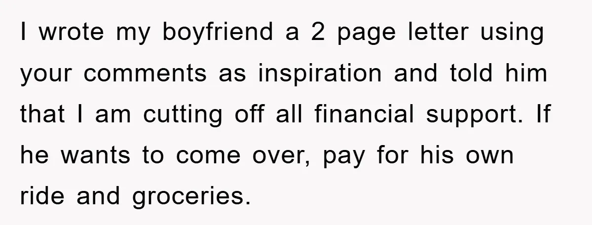 I wrote my boyfriend a 2 page letter using your comments as inspiration and told him that I am cutting off all financial support. If he wants to come over,...