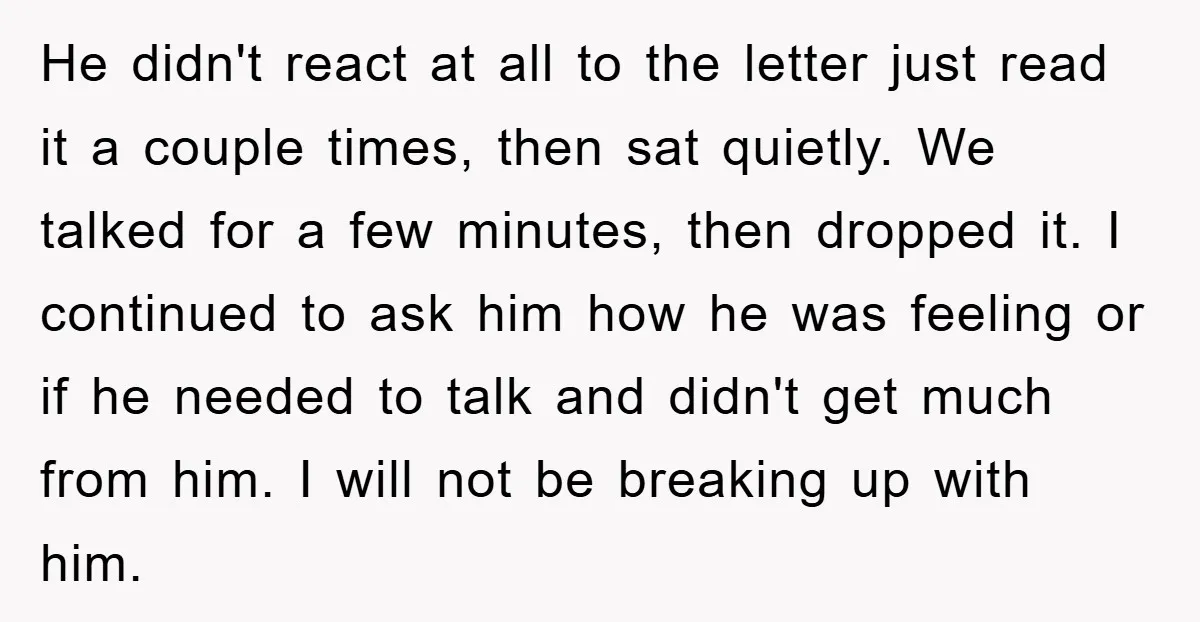 He didn't react at all to the letter just read it a couple times, then sat quietly. We talked for a few minutes, then dropped it. I continued to ask...