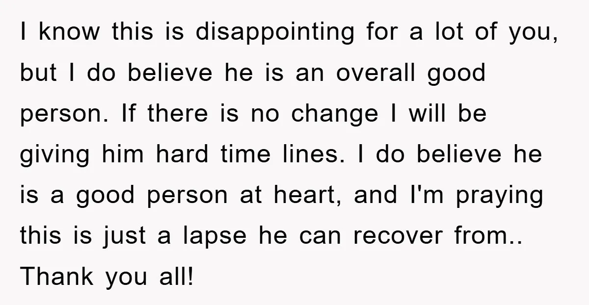 I know this is disappointing for a lot of you, but I do believe he is an overall good person. If there is no change I will be giving him...
