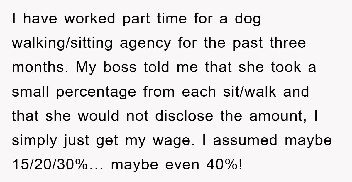 I have worked part time for a dog walking/sitting agency for the past three months. My boss told me that she took a small percentage from each sit/walk and that...