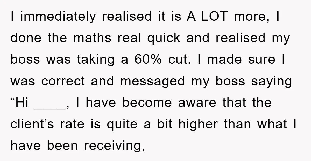 I immediately realised it is A LOT more, I done the maths real quick and realised my boss was taking a 60% cut. I made sure I was correct and...