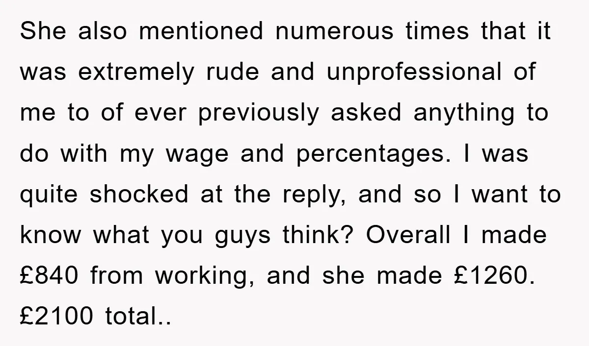 She also mentioned numerous times that it was extremely rude and unprofessional of me to of ever previously asked anything to do with my wage and percentages. I was quite...