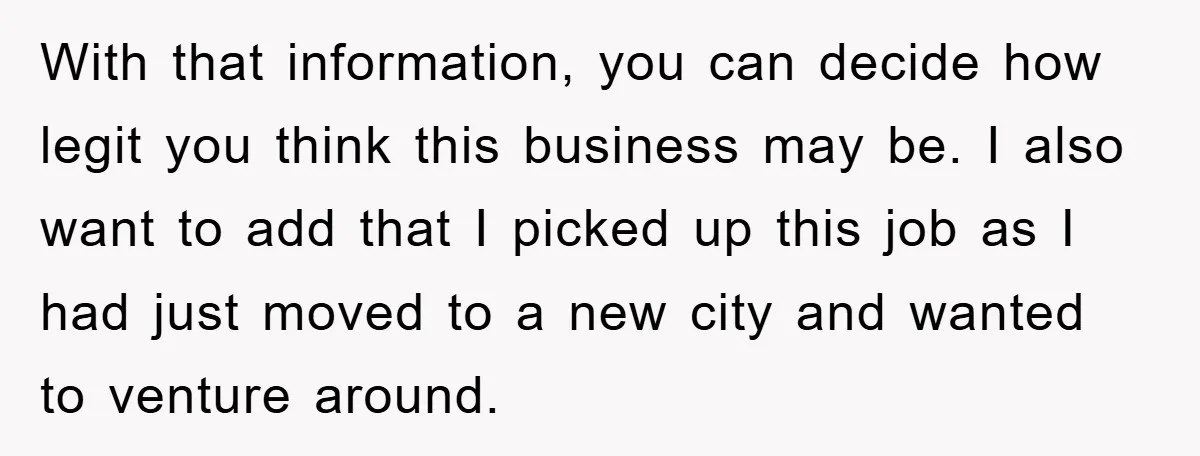 With that information, you can decide how legit you think this business may be. I also want to add that I picked up this job as I had just moved...