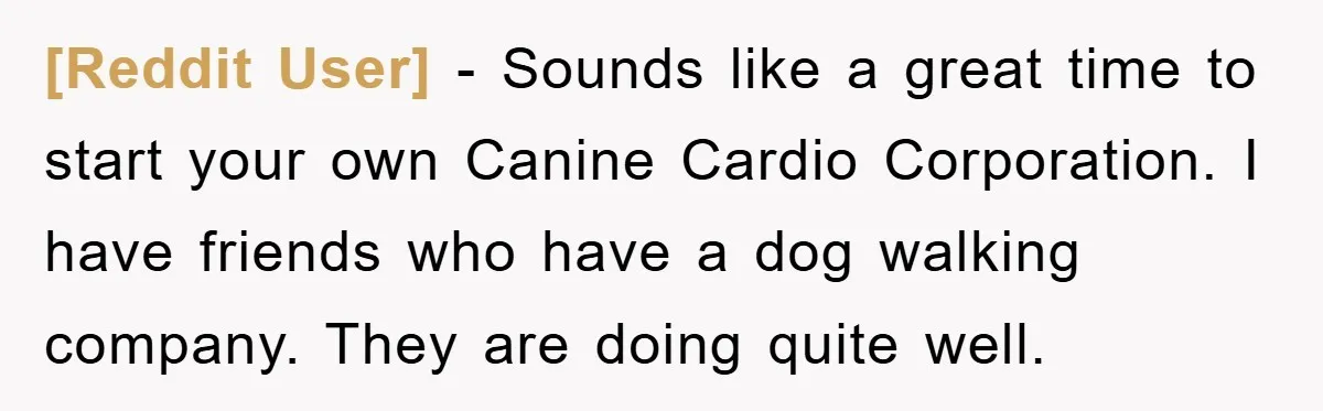 [Reddit User] − Sounds like a great time to start your own Canine Cardio Corporation. I have friends who have a dog walking company. They are doing quite well.