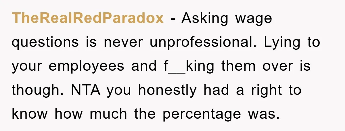 TheRealRedParadox − Asking wage questions is never unprofessional. Lying to your employees and f__king them over is though. NTA you honestly had a right to know how much the percentage...