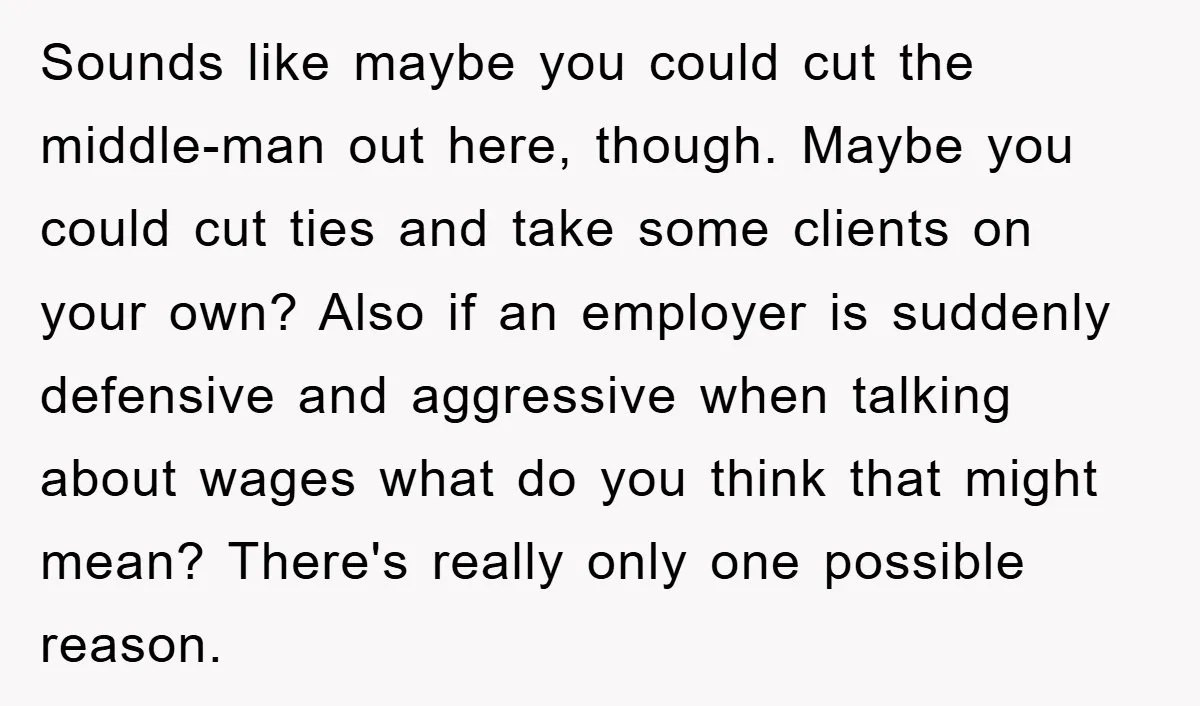Sounds like maybe you could cut the middle-man out here, though. Maybe you could cut ties and take some clients on your own? Also if an employer is suddenly defensive...