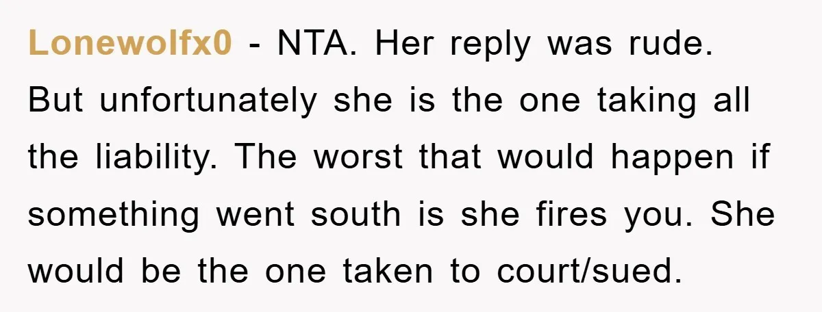 Lonewolfx0 − NTA. Her reply was rude. But unfortunately she is the one taking all the liability. The worst that would happen if something went south is she fires you....