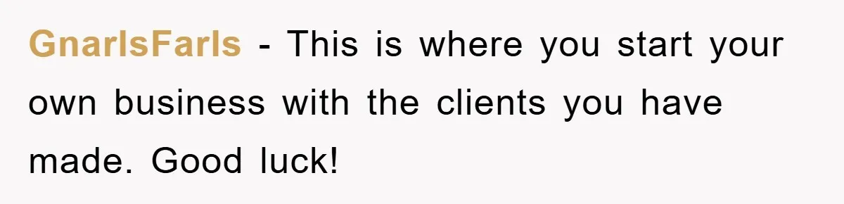 GnarlsFarls − This is where you start your own business with the clients you have made. Good luck!