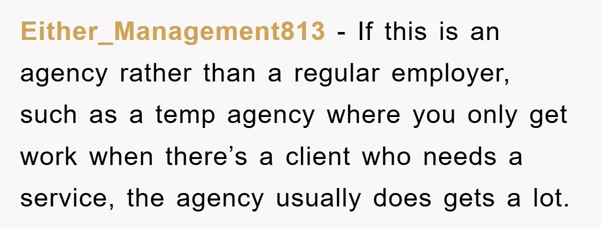 Either_Management813 − If this is an agency rather than a regular employer, such as a temp agency where you only get work when there’s a client who needs a service,...