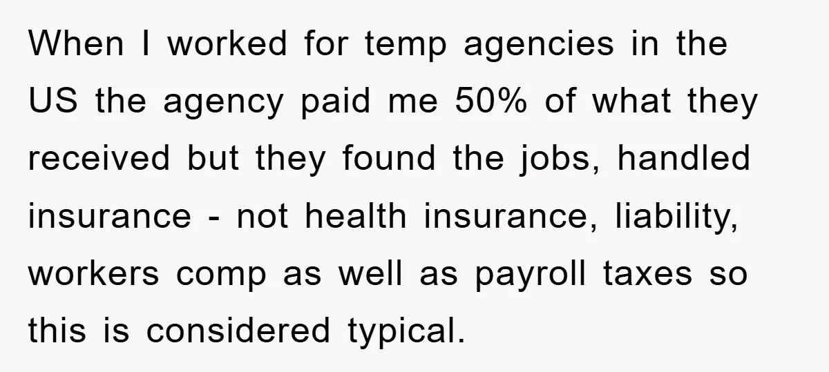 When I worked for temp agencies in the US the agency paid me 50% of what they received but they found the jobs, handled insurance - not health insurance, liability,...