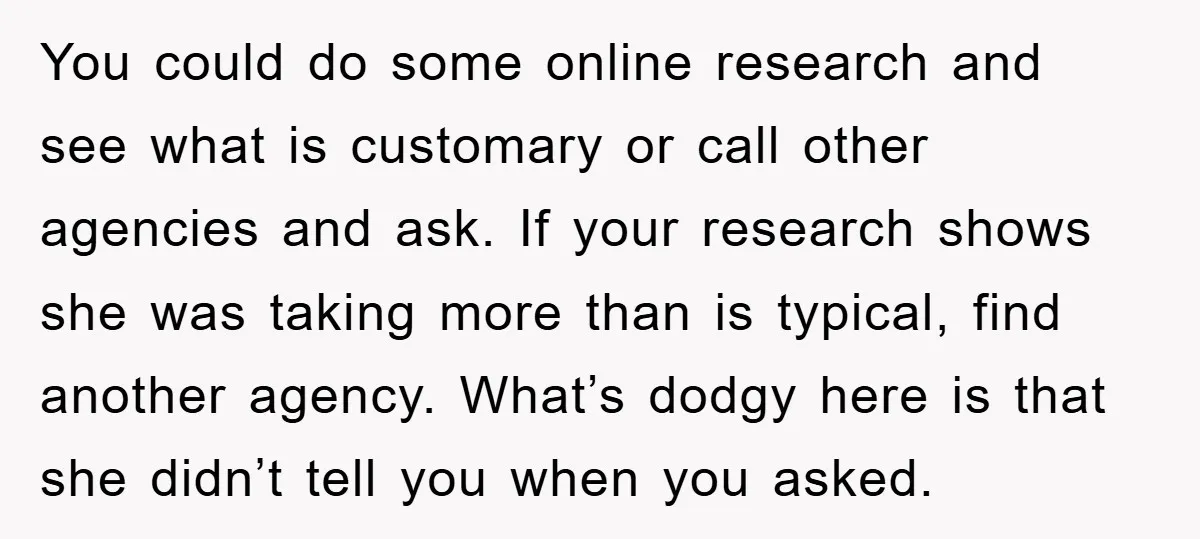 You could do some online research and see what is customary or call other agencies and ask. If your research shows she was taking more than is typical, find another...