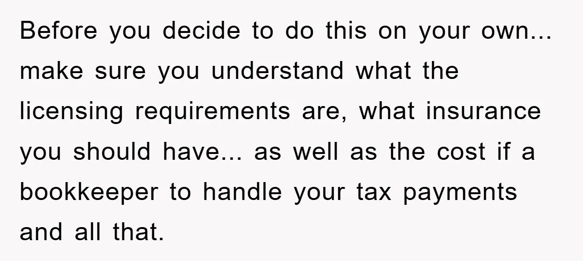 Before you decide to do this on your own... make sure you understand what the licensing requirements are, what insurance you should have... as well as the cost if a...