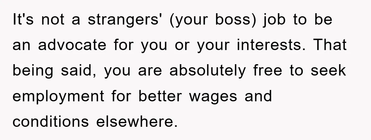 It's not a strangers' (your boss) job to be an advocate for you or your interests. That being said, you are absolutely free to seek employment for better wages and...