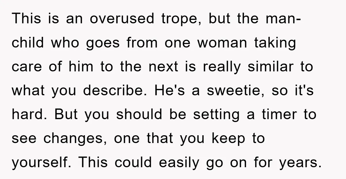 This is an overused trope, but the man-child who goes from one woman taking care of him to the next is really similar to what you describe. He's a sweetie,...