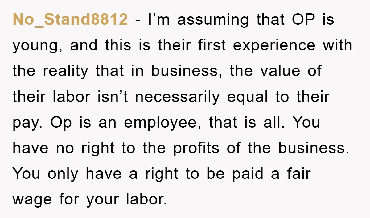 No_Stand8812 − I’m assuming that OP is young, and this is their first experience with the reality that in business, the value of their labor isn’t necessarily equal to their...