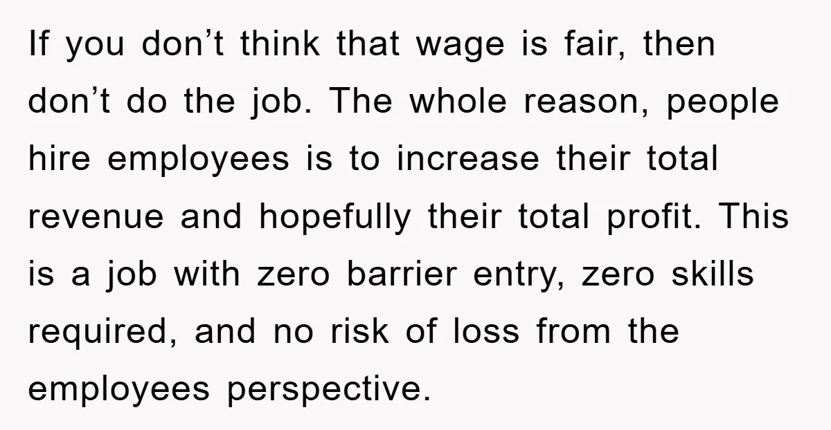 If you don’t think that wage is fair, then don’t do the job. The whole reason, people hire employees is to increase their total revenue and hopefully their total profit....