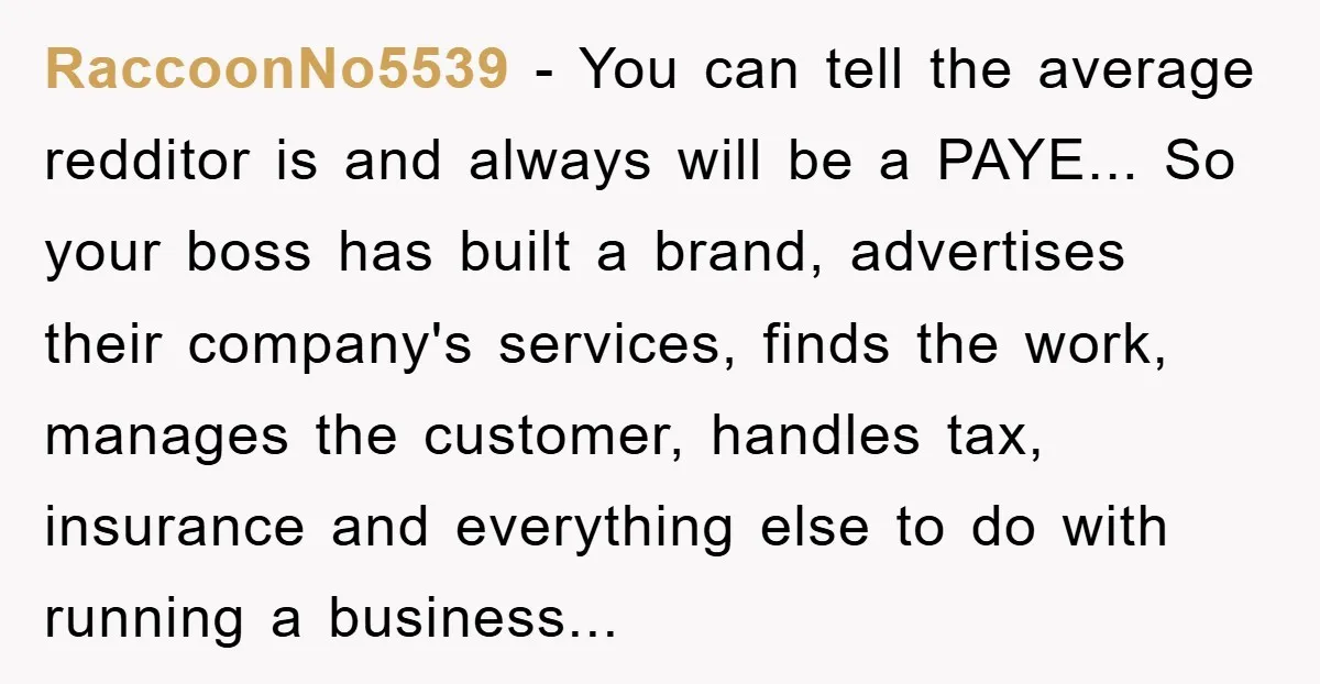 RaccoonNo5539 − You can tell the average redditor is and always will be a PAYE... So your boss has built a brand, advertises their company's services, finds the work, manages...