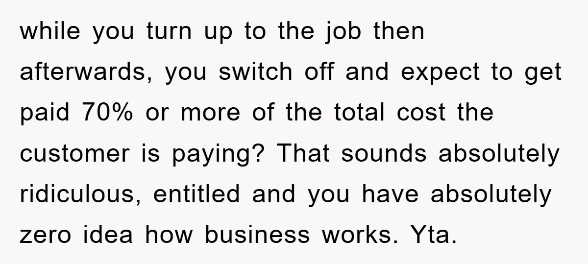 while you turn up to the job then afterwards, you switch off and expect to get paid 70% or more of the total cost the customer is paying? That sounds...