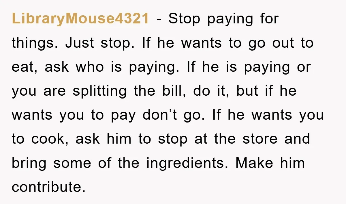 LibraryMouse4321 − Stop paying for things. Just stop. If he wants to go out to eat, ask who is paying. If he is paying or you are splitting the bill,...