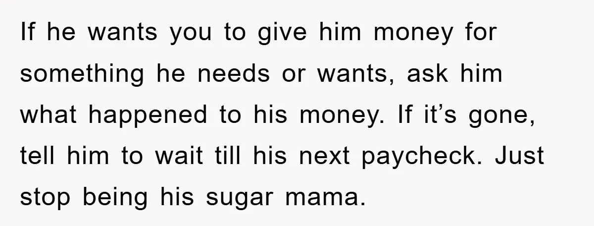 If he wants you to give him money for something he needs or wants, ask him what happened to his money. If it’s gone, tell him to wait till his...