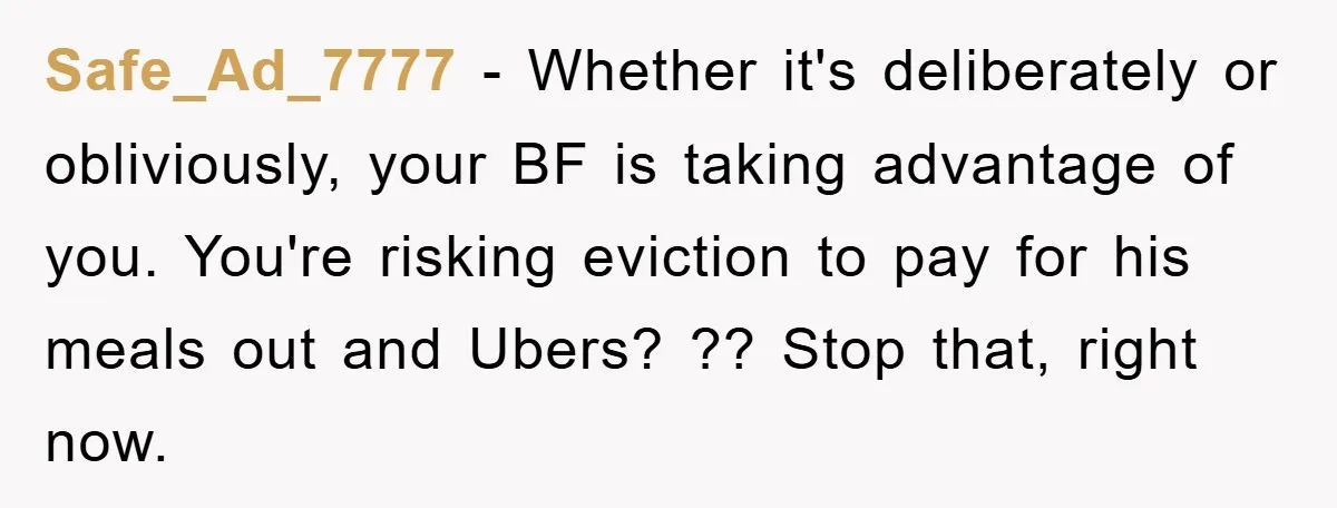 Safe_Ad_7777 − Whether it's deliberately or obliviously, your BF is taking advantage of you. You're risking eviction to pay for his meals out and Ubers? ?? Stop that, right now.