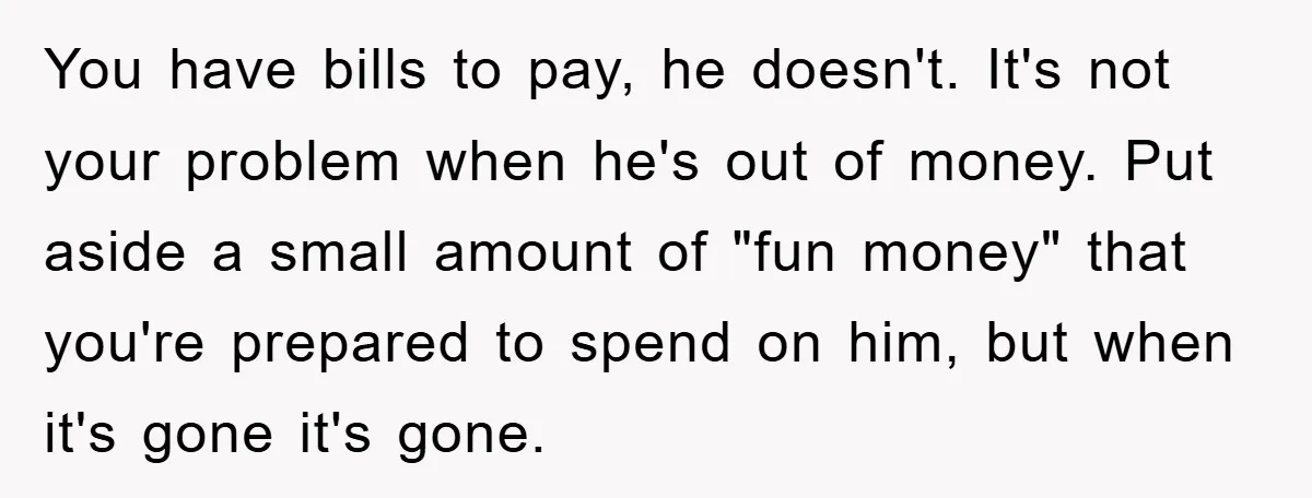 You have bills to pay, he doesn't. It's not your problem when he's out of money. Put aside a small amount of "fun money" that you're prepared to spend on...
