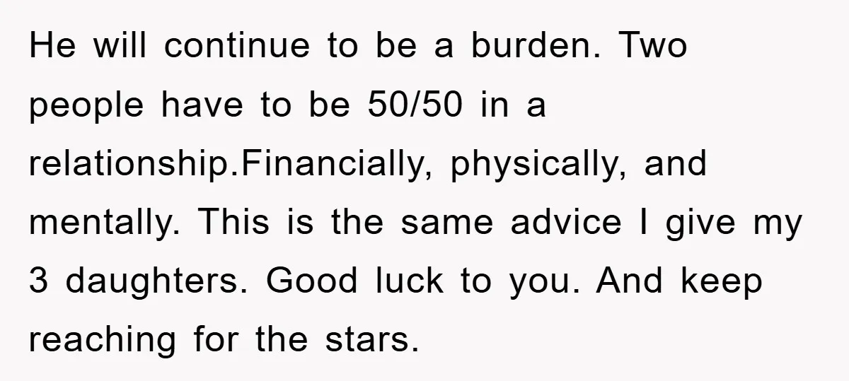 He will continue to be a burden. Two people have to be 50/50 in a relationship.Financially, physically, and mentally. This is the same advice I give my 3 daughters. Good...