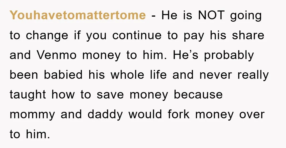 Youhavetomattertome − He is NOT going to change if you continue to pay his share and Venmo money to him. He’s probably been babied his whole life and never really...