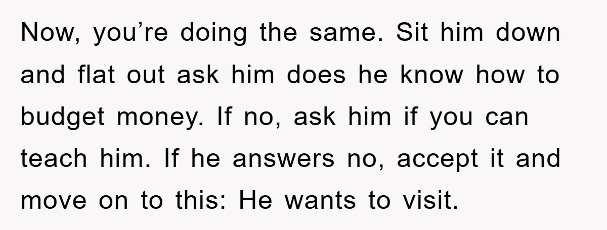 Now, you’re doing the same. Sit him down and flat out ask him does he know how to budget money. If no, ask him if you can teach him. If...