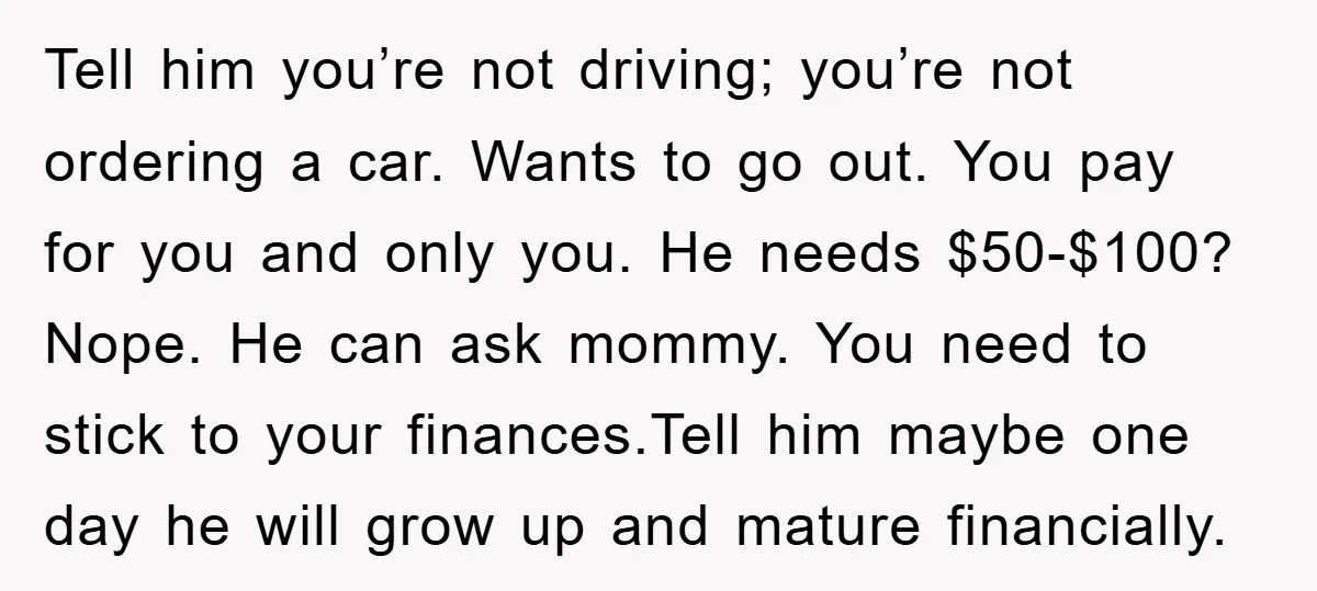 Tell him you’re not driving; you’re not ordering a car. Wants to go out. You pay for you and only you. He needs $50-$100? Nope. He can ask mommy. You...