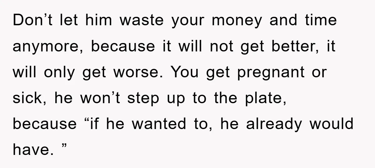 Don’t let him waste your money and time anymore, because it will not get better, it will only get worse. You get pregnant or sick, he won’t step up to...