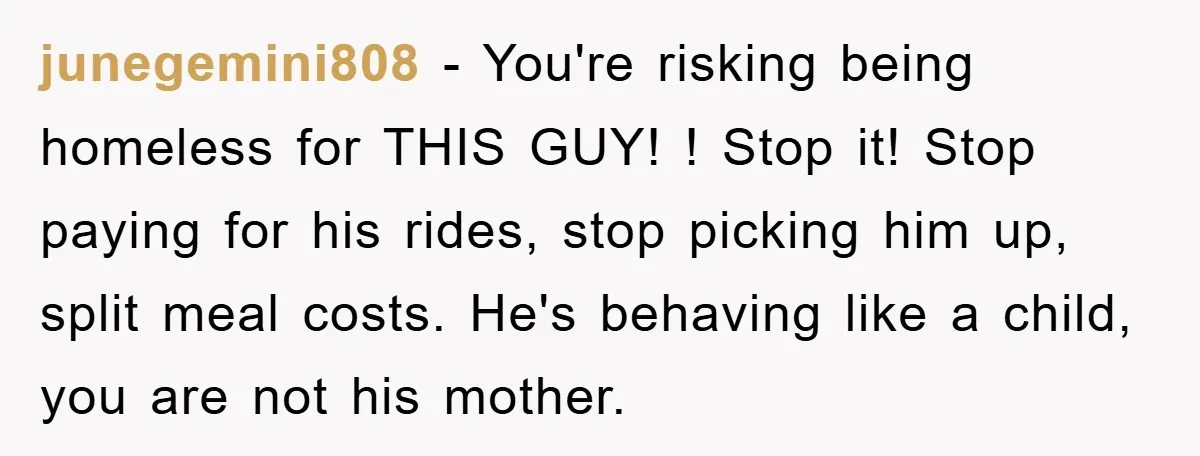 junegemini808 − You're risking being homeless for THIS GUY! ! Stop it! Stop paying for his rides, stop picking him up, split meal costs. He's behaving like a child, you...
