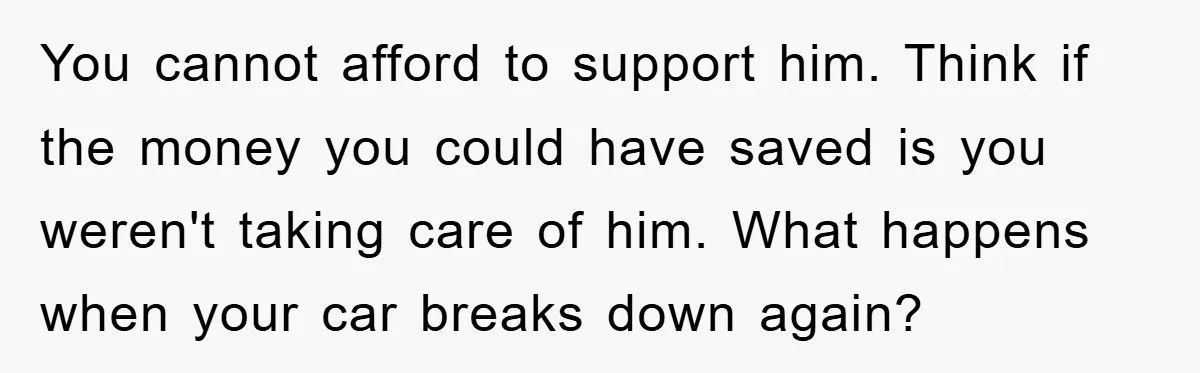 You cannot afford to support him. Think if the money you could have saved is you weren't taking care of him. What happens when your car breaks down again?