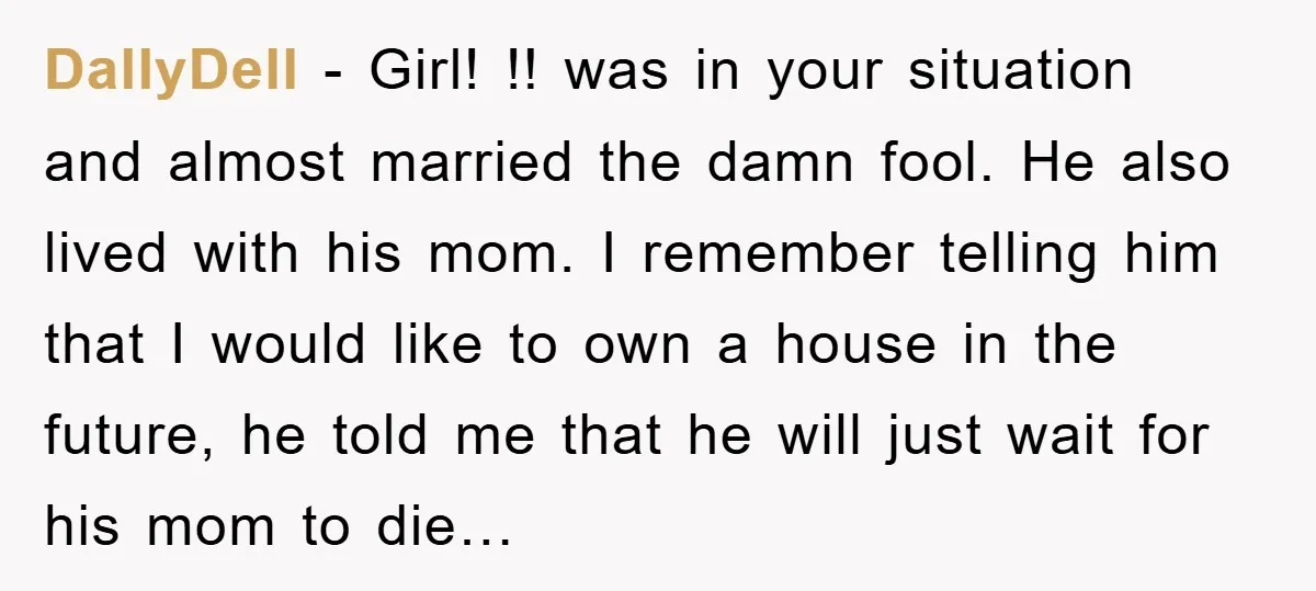 DallyDell − Girl! !! was in your situation and almost married the damn fool. He also lived with his mom. I remember telling him that I would like to own...